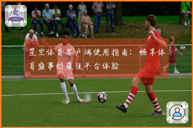 星空体育客户端使用指南：畅享体育盛事的最佳平台体验