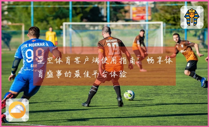 星空体育客户端使用指南：畅享体育盛事的最佳平台体验