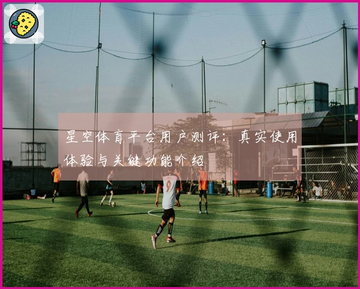 星空体育平台用户测评：真实使用体验与关键功能介绍