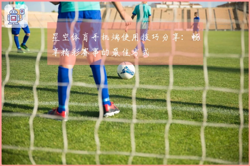 星空体育手机端使用技巧分享：畅享精彩赛事的最佳方式