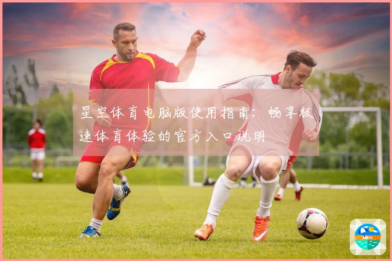 星空体育电脑版使用指南：畅享极速体育体验的官方入口说明